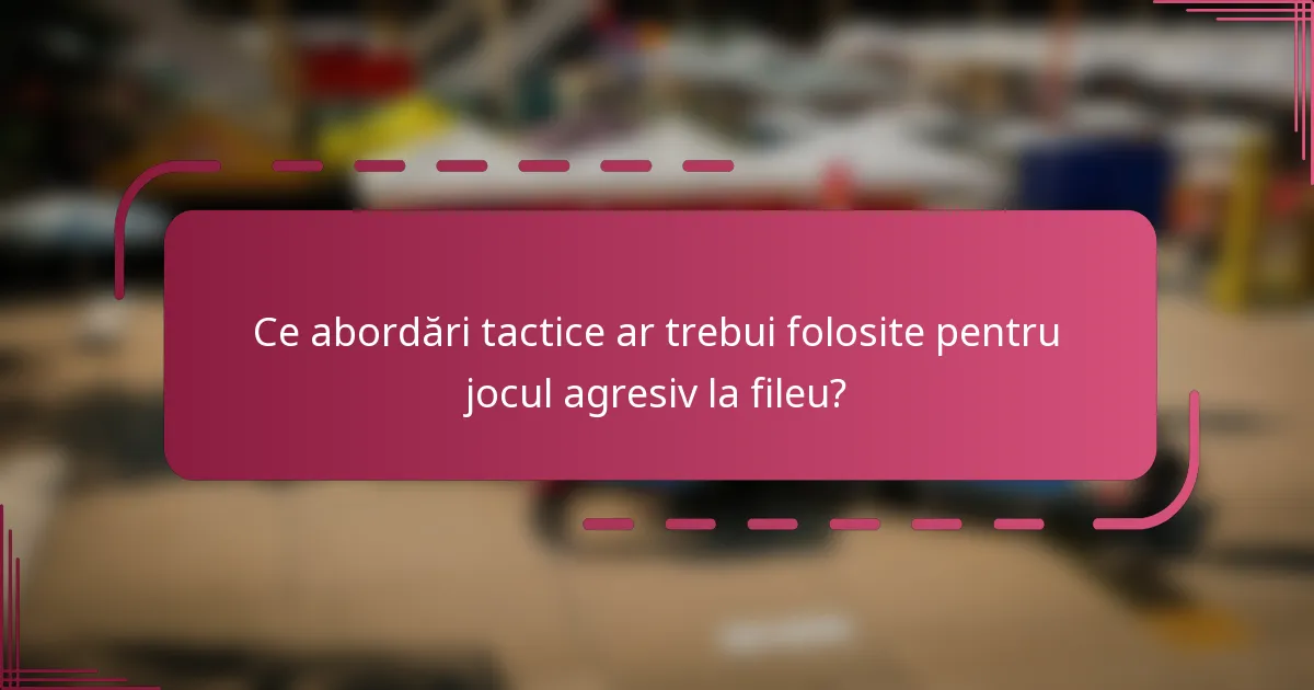 Ce abordări tactice ar trebui folosite pentru jocul agresiv la fileu?