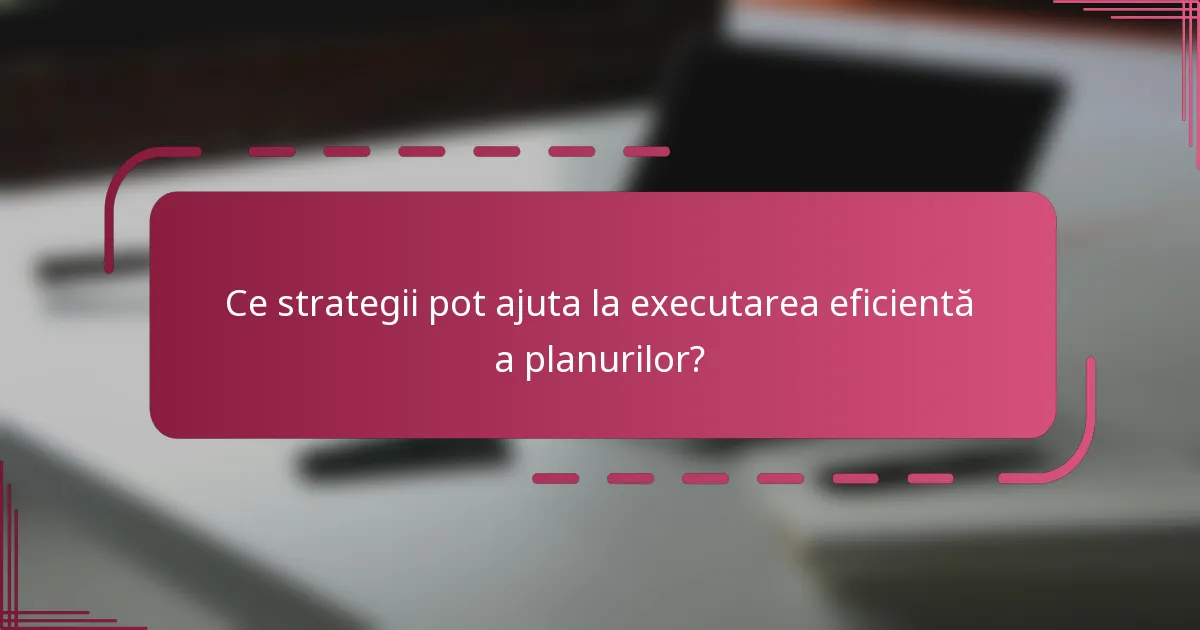 Ce strategii pot ajuta la executarea eficientă a planurilor?