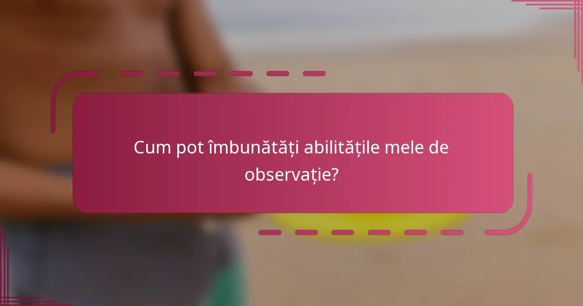Cum pot îmbunătăți abilitățile mele de observație?