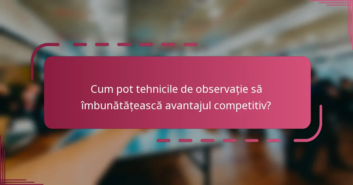 Cum pot tehnicile de observație să îmbunătățească avantajul competitiv?
